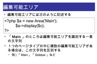 編集可能エリア
<?php $a = new Area('Main');
        $a->display($c);
?>

編集可能エリアには次のように記述する

「 Main 」のところは編集可能エリアを識別する一意
の文字列

１つのページタイプの中に複数の編集可能エリアがあ
る場合は、この文字列を区別する

例 ) 「 Main 」「 Sidebar 」など
 