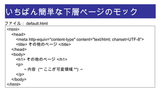 いちばん簡単な下層ページのモック
<html>
    <head>
        <meta http-equiv="content-type" content="text/html; charset=UTF-8">
        <title> その他のページ </title>
    </head>
    <body>
        <h1> その他のページ </h1>
        <p>
            ～内容 (** ここが可変領域 **) ～
        </p>
    </body>
</html>
ファイル： default.html
 