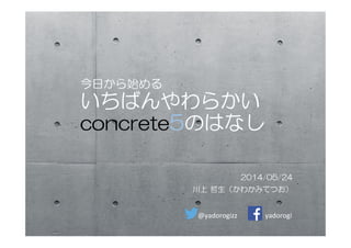 今日から始める
いちばんやわらかい
concrete5のはなし
2014/05/24
川上  哲生（かわかみてつお）
@yadorogizz	
 yadorogi	
 