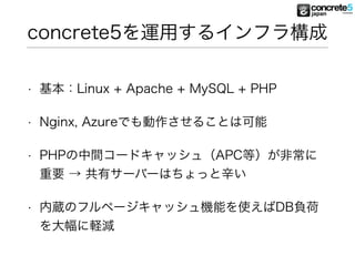 concrete5を運用するインフラ構成
• 基本：Linux + Apache + MySQL + PHP
• Nginx, Azureでも動作させることは可能
• PHPの中間コードキャッシュ（APC等）が非常に
重要 → 共有サーバーはちょっと辛い
• 内蔵のフルページキャッシュ機能を使えばDB負荷
を大幅に軽減
 