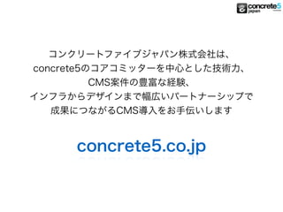 コンクリートファイブジャパン株式会社は、
concrete5のコアコミッターを中心とした技術力、
CMS案件の豊富な経験、
インフラからデザインまで幅広いパートナーシップで
成果につながるCMS導入をお手伝いします
concrete5.co.jp
 