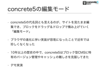 concrete5の編集モード
• concrete5の代名詞とも言えるのが、サイトを見たまま編
集でき、ブロックをドラッグ＆ドロップで積み上げていく
「編集モード」
• ブラウザの進化に伴い実装が容易になったことで近年では
珍しくなくなった
• 10年以上の歴史の中で、concrete5はブロック型CMSに特
有のバージョン管理やキャッシュの難しさを克服してきた
• デモ実演
 