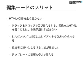 編集モードのメリット
• HTML/CSSを全く書かない
• ドラッグ＆ドロップで並び替えるから、間違ったHTML
を書くことによる表示崩れが起きない
• レスポンシブに対応したレイアウトもGUIで作成でき
る
• 担当者の違いによるばらつきが起きない
• テンプレートの変更もGUIで行える
 