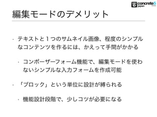 編集モードのデメリット
• テキストと１つのサムネイル画像、程度のシンプル
なコンテンツを作るには、かえって手間がかかる
• コンポーザーフォーム機能で、編集モードを使わ
ないシンプルな入力フォームを作成可能
• 「ブロック」という単位に設計が縛られる
• 機能設計段階で、少しコツが必要になる
 