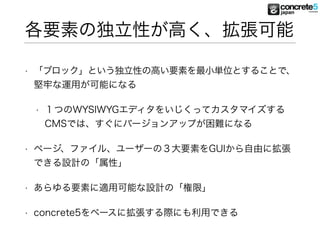 各要素の独立性が高く、拡張可能
• 「ブロック」という独立性の高い要素を最小単位とすることで、
堅牢な運用が可能になる
• １つのWYSIWYGエディタをいじくってカスタマイズする
CMSでは、すぐにバージョンアップが困難になる
• ページ、ファイル、ユーザーの３大要素をGUIから自由に拡張
できる設計の「属性」
• あらゆる要素に適用可能な設計の「権限」
• concrete5をベースに拡張する際にも利用できる
 