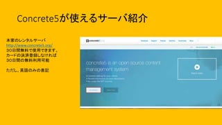 Concrete5が使えるサーバ紹介
本家のレンタルサーバ
http://www.concrete5.org/
３０日間無料で使用できます。
カードの決済登録しなければ
３０日間の無料利用可能
ただし、英語のみの表記
 
