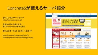 Concrete5が使えるサーバ紹介
さくらレンタルサーバサーバ
http://www.sakura.ne.jp/
月額500円から使えます。
多くのconcrete5の事例もあり
さくらインターネット インストールガイド
http://concrete5-japan.org/help/5-
7/developer/installation/hosting/sakura/
 