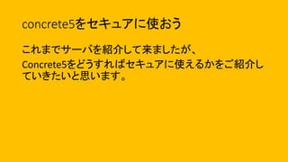 concrete5をセキュアに使おう
これまでサーバを紹介して来ましたが、
Concrete5をどうすればセキュアに使えるかをご紹介し
ていきたいと思います。
 