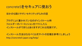 concrete5をセキュアに使おう
ほかのも陥りやすいセキリティがらみの話
ブログによく書かれているのがインストール時
フォルダーのパーミッションを777にしたら
インストールができたとありますがこれは危険です。
インストール方法はなるべく公式サイトの記載を参考にしましょう
http://concrete5-japan.org/help/
 