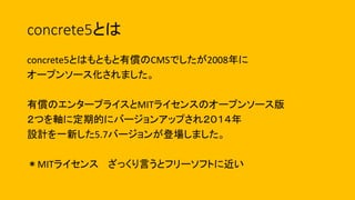 concrete5とは
concrete5とはもともと有償のCMSでしたが2008年に
オープンソース化されました。
有償のエンタープライスとMITライセンスのオープンソース版
２つを軸に定期的にバージョンアップされ２０１４年
設計を一新した5.7バージョンが登場しました。
＊MITライセンス ざっくり言うとフリーソフトに近い
 