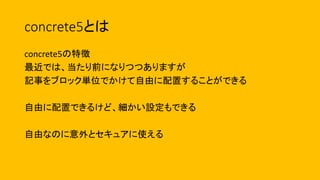 concrete5とは
concrete5の特徴
最近では、当たり前になりつつありますが
記事をブロック単位でかけて自由に配置することができる
自由に配置できるけど、細かい設定もできる
自由なのに意外とセキュアに使える
 