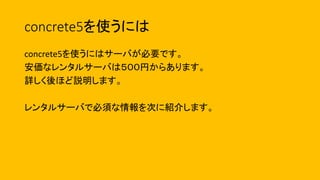 concrete5を使うには
concrete5を使うにはサーバが必要です。
安価なレンタルサーバは５００円からあります。
詳しく後ほど説明します。
レンタルサーバで必須な情報を次に紹介します。
 
