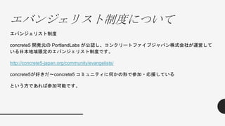 エバンジェリスト制度について
エバンジェリスト制度
concrete5 開発元の PortlandLabs が公認し、コンクリートファイブジャパン株式会社が運営して
いる日本地域限定のエバンジェリスト制度です。
http://concrete5-japan.org/community/evangelists/
concrete5が好きだ～concrete5 コミュニティに何かの形で参加・応援している
という方であれば参加可能です。
 