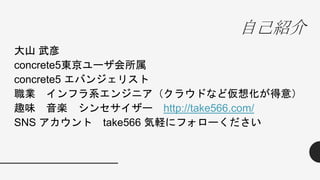 自己紹介
大山 武彦
concrete5東京ユーザ会所属
concrete5 エバンジェリスト
職業 インフラ系エンジニア（クラウドなど仮想化が得意）
趣味 音楽 シンセサイザー http://take566.com/
SNS アカウント take566 気軽にフォローください
 