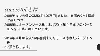 concrete5とは
2008年まで有償のCMS(約120万円)でした。有償のCMS路線
は残しつつ
2008年にオープンソース化されて2014年９月までのバージ
ョンを5.6系と称しています。
2014年９月から2016年春頃までリリースされたバージョン
を
5.7系と称します。
 