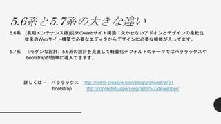 5.6系と5.7系の大きな違い
5.6系 (長期メンテナンス版)従来のWebサイト構築に欠かせないアドオンとデザインの柔軟性
従来のWebサイト構築で必要なエディタからデザインに必要な機能が入ってます。
5.7系 （モダンな設計）5.6系の設計を見直して軽量化デフォルトのテーマではパララックスや
bootstrapが簡単に導入できます。
詳しくは→ パララックス http://notnil-creative.com/blog/archives/3791
bootstrap http://concrete5-japan.org/help/5-7/developer/
 