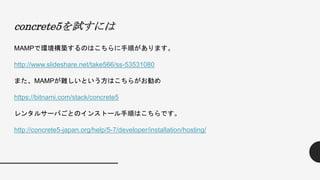 concrete5を試すには
MAMPで環境構築するのはこちらに手順があります。
http://www.slideshare.net/take566/ss-53531080
また、MAMPが難しいという方はこちらがお勧め
https://bitnami.com/stack/concrete5
レンタルサーバごとのインストール手順はこちらです。
http://concrete5-japan.org/help/5-7/developer/installation/hosting/
 