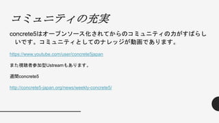 コミュニティの充実
concrete5はオープンソース化されてからのコミュニティの力がすばらし
いです。コミュニティとしてのナレッジが動画であります。
https://www.youtube.com/user/concrete5japan
また視聴者参加型Ustreamもあります。
週間concrete5
http://concrete5-japan.org/news/weekly-concrete5/
 