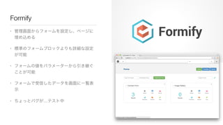 Formify
• 管理画面からフォームを設定し、ページに
埋め込める

• 標準のフォームブロックよりも詳細な設定
が可能

• フォームの値をパラメーターから引き継ぐ
ことが可能

• フォームで受信したデータを画面に一覧表
示

• ちょ...