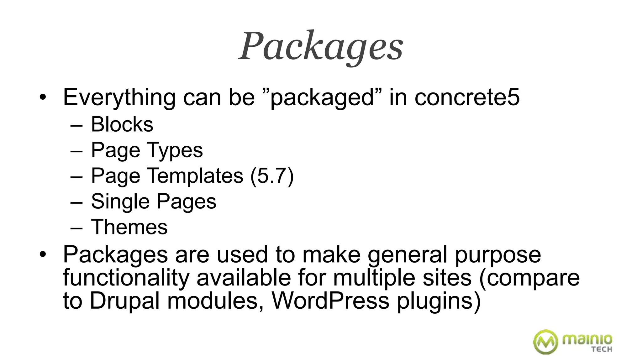 Packages 
• Everything can be ”packaged” in concrete5 
– Blocks 
– Page Types 
– Page Templates (5.7) 
– Single Pages 
– Themes 
• Packages are used to make general purpose 
functionality available for multiple sites (compare 
to Drupal modules, WordPress plugins) 
 