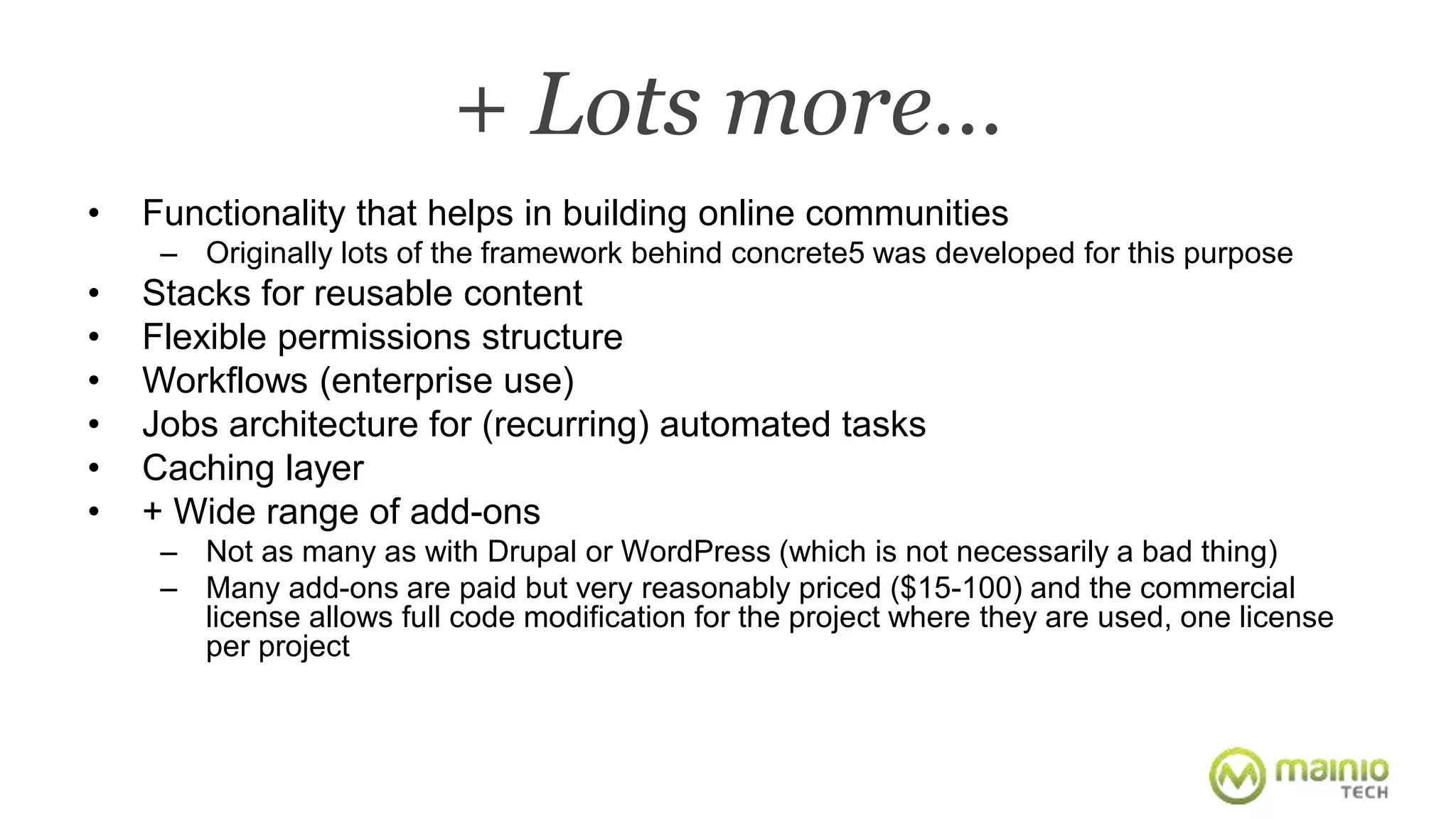 + Lots more… 
• Functionality that helps in building online communities 
– Originally lots of the framework behind concrete5 was developed for this purpose 
• Stacks for reusable content 
• Flexible permissions structure 
• Workflows (enterprise use) 
• Jobs architecture for (recurring) automated tasks 
• Caching layer 
• + Wide range of add-ons 
– Not as many as with Drupal or WordPress (which is not necessarily a bad thing) 
– Many add-ons are paid but very reasonably priced ($15-100) and the commercial 
license allows full code modification for the project where they are used, one license 
per project 
 