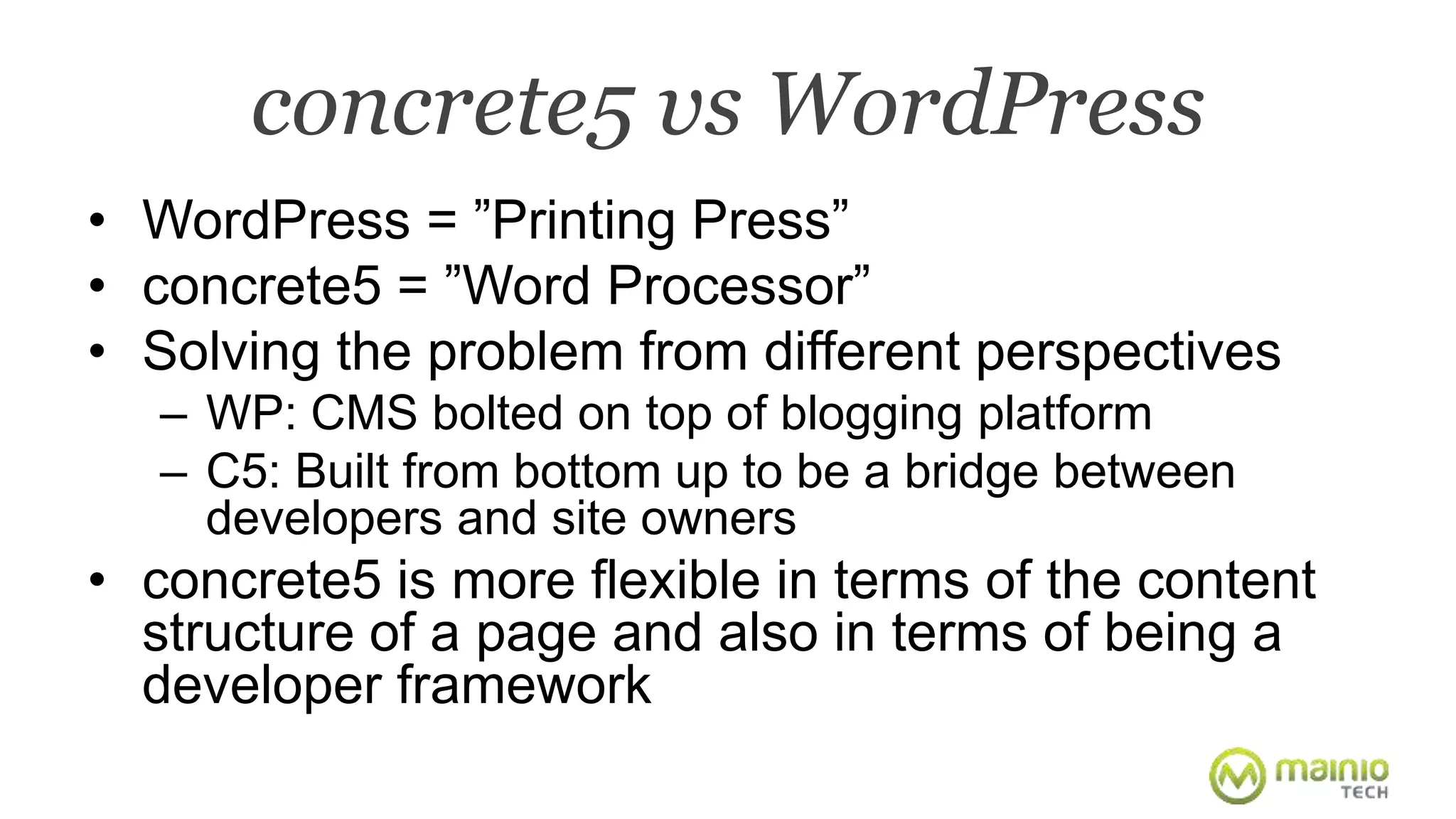 concrete5 vs WordPress 
• WordPress = ”Printing Press” 
• concrete5 = ”Word Processor” 
• Solving the problem from different perspectives 
– WP: CMS bolted on top of blogging platform 
– C5: Built from bottom up to be a bridge between 
developers and site owners 
• concrete5 is more flexible in terms of the content 
structure of a page and also in terms of being a 
developer framework 
 