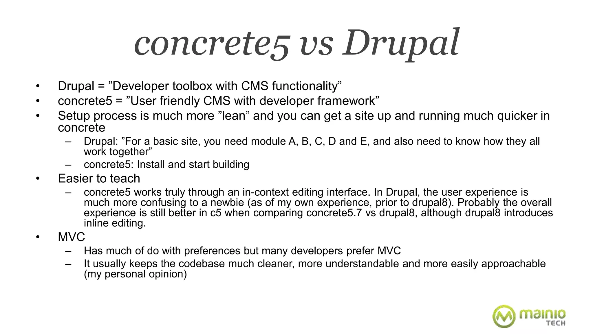 concrete5 vs Drupal 
• Drupal = ”Developer toolbox with CMS functionality” 
• concrete5 = ”User friendly CMS with developer framework” 
• Setup process is much more ”lean” and you can get a site up and running much quicker in 
concrete 
– Drupal: ”For a basic site, you need module A, B, C, D and E, and also need to know how they all 
work together” 
– concrete5: Install and start building 
• Easier to teach 
– concrete5 works truly through an in-context editing interface. In Drupal, the user experience is 
much more confusing to a newbie (as of my own experience, prior to drupal8). Probably the overall 
experience is still better in c5 when comparing concrete5.7 vs drupal8, although drupal8 introduces 
inline editing. 
• MVC 
– Has much of do with preferences but many developers prefer MVC 
– It usually keeps the codebase much cleaner, more understandable and more easily approachable 
(my personal opinion) 
 