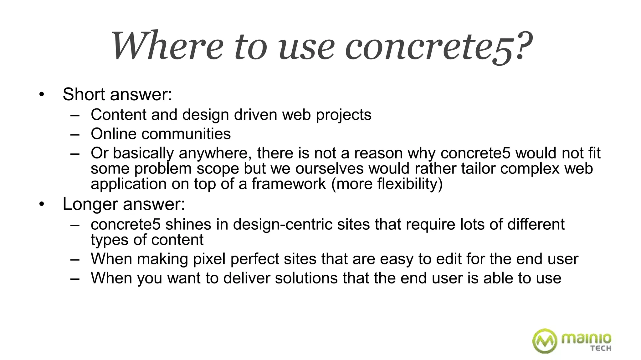 Where to use concrete5? 
• Short answer: 
– Content and design driven web projects 
– Online communities 
– Or basically anywhere, there is not a reason why concrete5 would not fit 
some problem scope but we ourselves would rather tailor complex web 
application on top of a framework (more flexibility) 
• Longer answer: 
– concrete5 shines in design-centric sites that require lots of different 
types of content 
– When making pixel perfect sites that are easy to edit for the end user 
– When you want to deliver solutions that the end user is able to use 
 