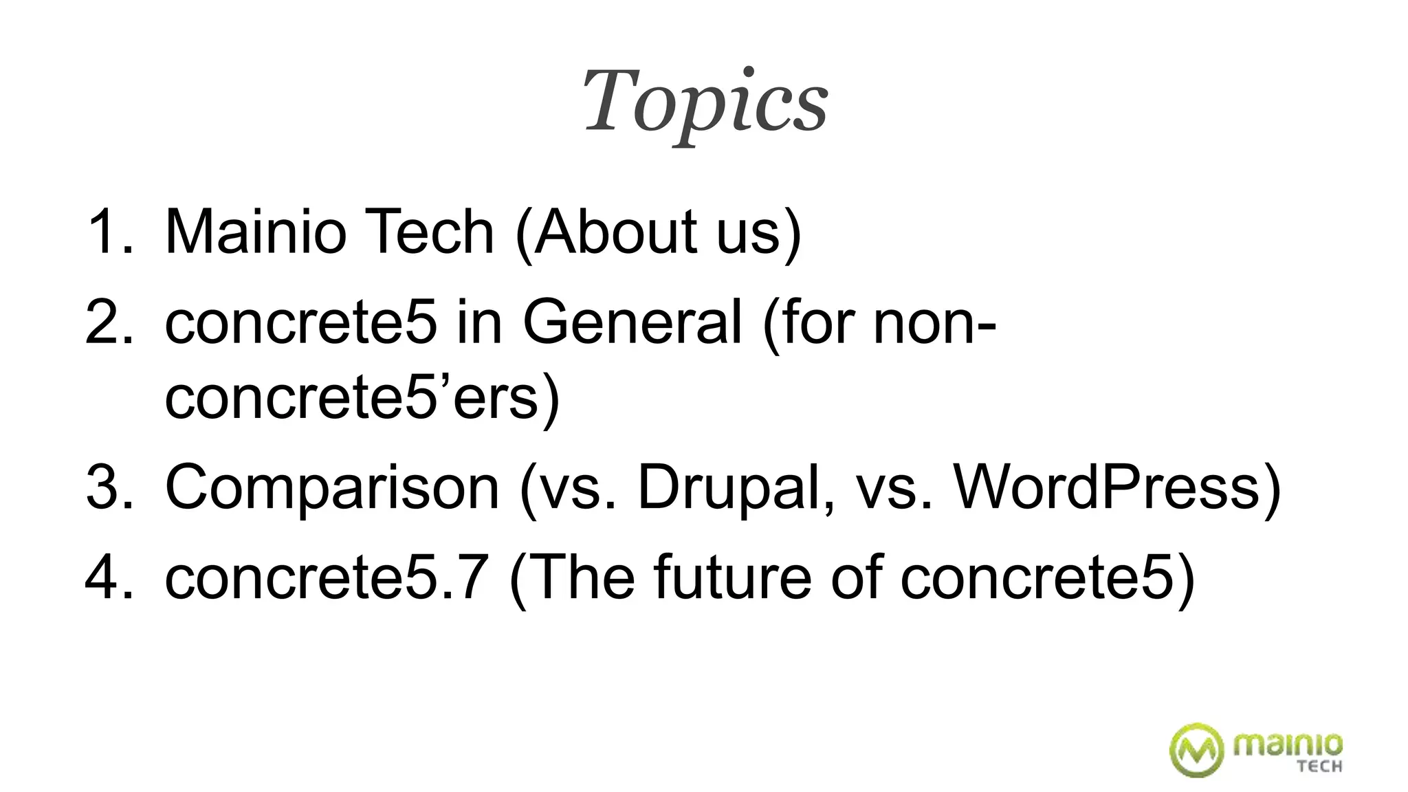 Topics 
1. Mainio Tech (About us) 
2. concrete5 in General (for non-concrete5’ 
ers) 
3. Comparison (vs. Drupal, vs. WordPress) 
4. concrete5.7 (The future of concrete5) 
 