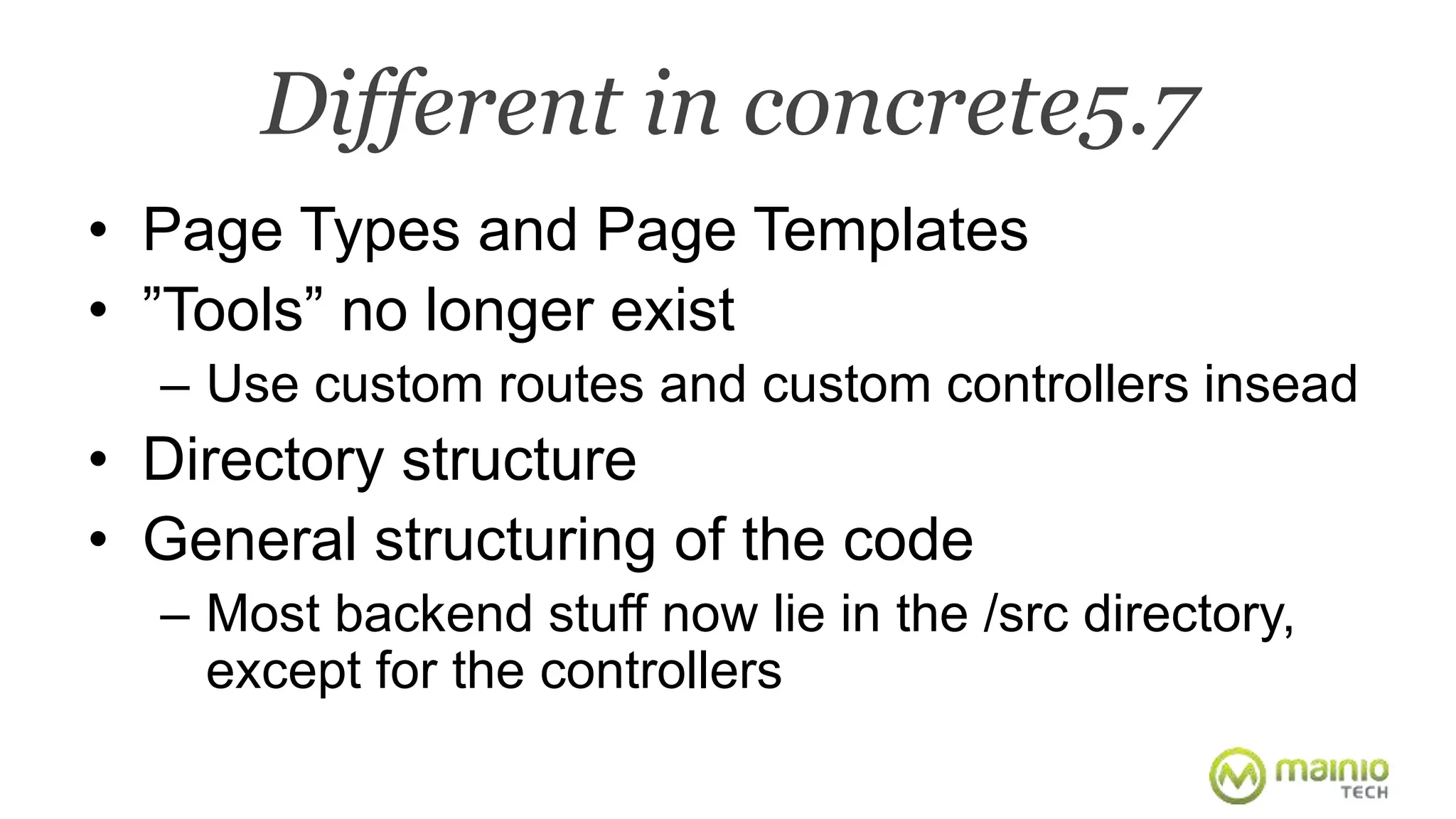 Different in concrete5.7 
• Page Types and Page Templates 
• ”Tools” no longer exist 
– Use custom routes and custom controllers insead 
• Directory structure 
• General structuring of the code 
– Most backend stuff now lie in the /src directory, 
except for the controllers 
 