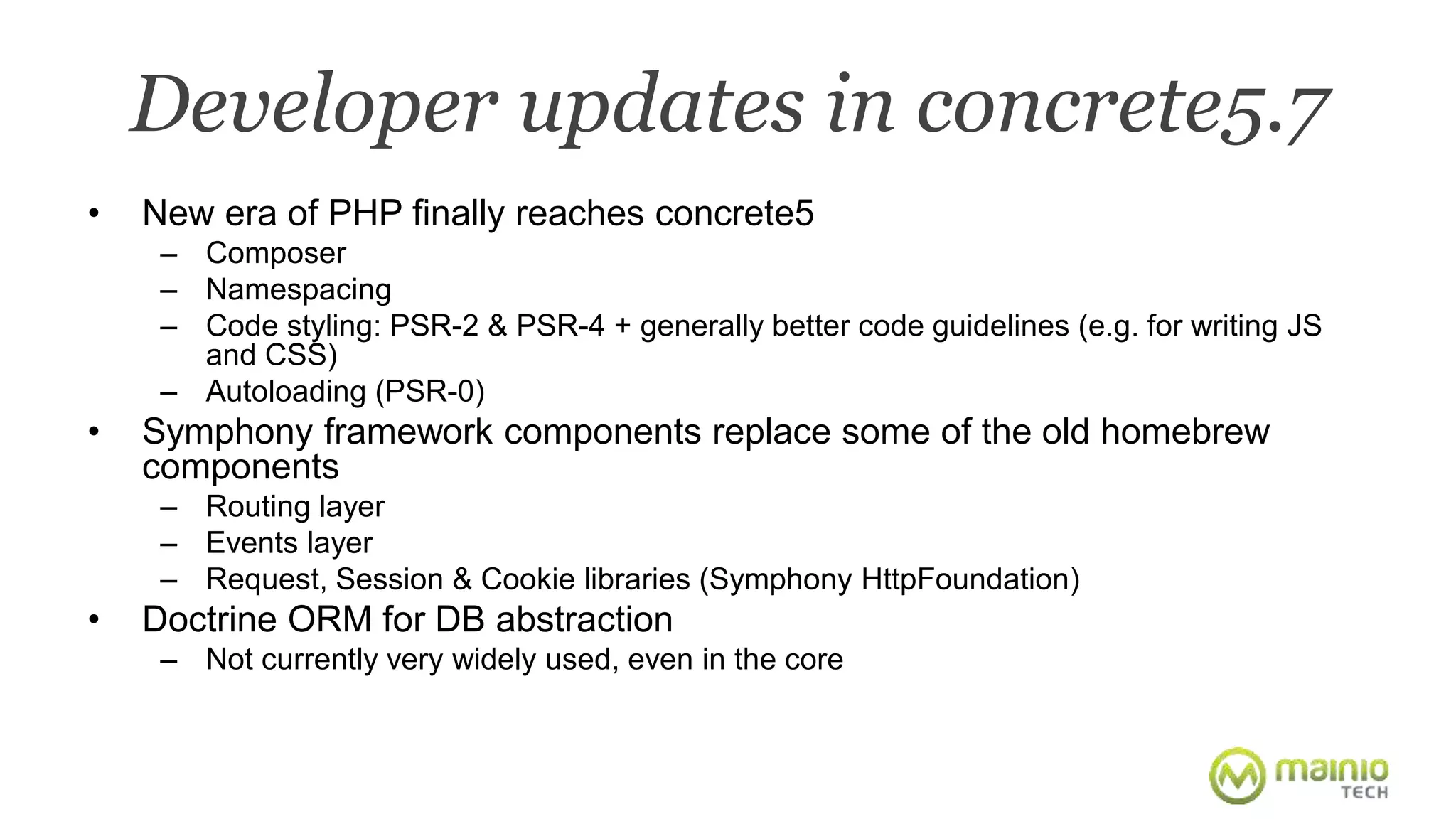 Developer updates in concrete5.7 
• New era of PHP finally reaches concrete5 
– Composer 
– Namespacing 
– Code styling: PSR-2 & PSR-4 + generally better code guidelines (e.g. for writing JS 
and CSS) 
– Autoloading (PSR-0) 
• Symphony framework components replace some of the old homebrew 
components 
– Routing layer 
– Events layer 
– Request, Session & Cookie libraries (Symphony HttpFoundation) 
• Doctrine ORM for DB abstraction 
– Not currently very widely used, even in the core 
 