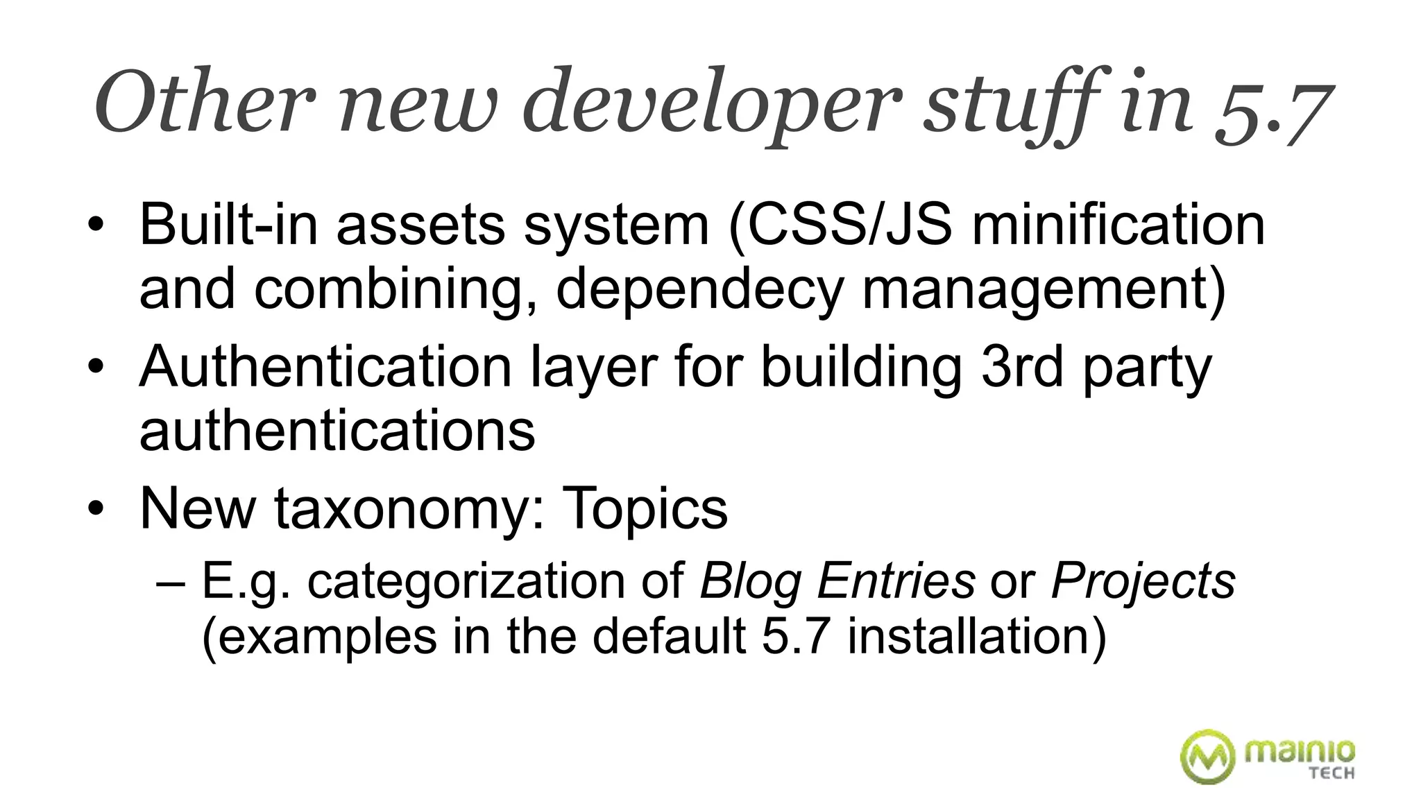 Other new developer stuff in 5.7 
• Built-in assets system (CSS/JS minification 
and combining, dependecy management) 
• Authentication layer for building 3rd party 
authentications 
• New taxonomy: Topics 
– E.g. categorization of Blog Entries or Projects 
(examples in the default 5.7 installation) 
 