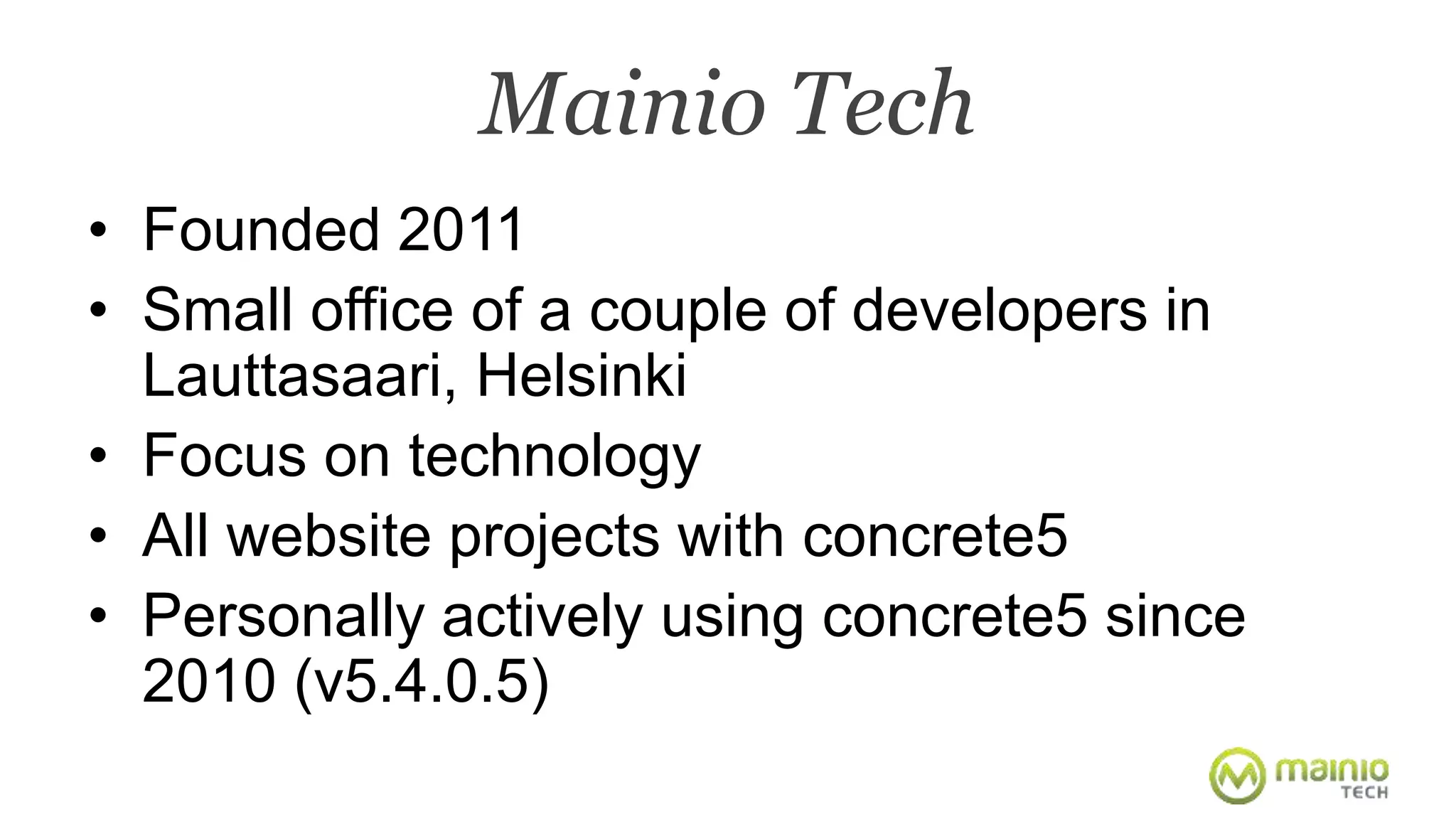 Mainio Tech 
• Founded 2011 
• Small office of a couple of developers in 
Lauttasaari, Helsinki 
• Focus on technology 
• All website projects with concrete5 
• Personally actively using concrete5 since 
2010 (v5.4.0.5) 
 