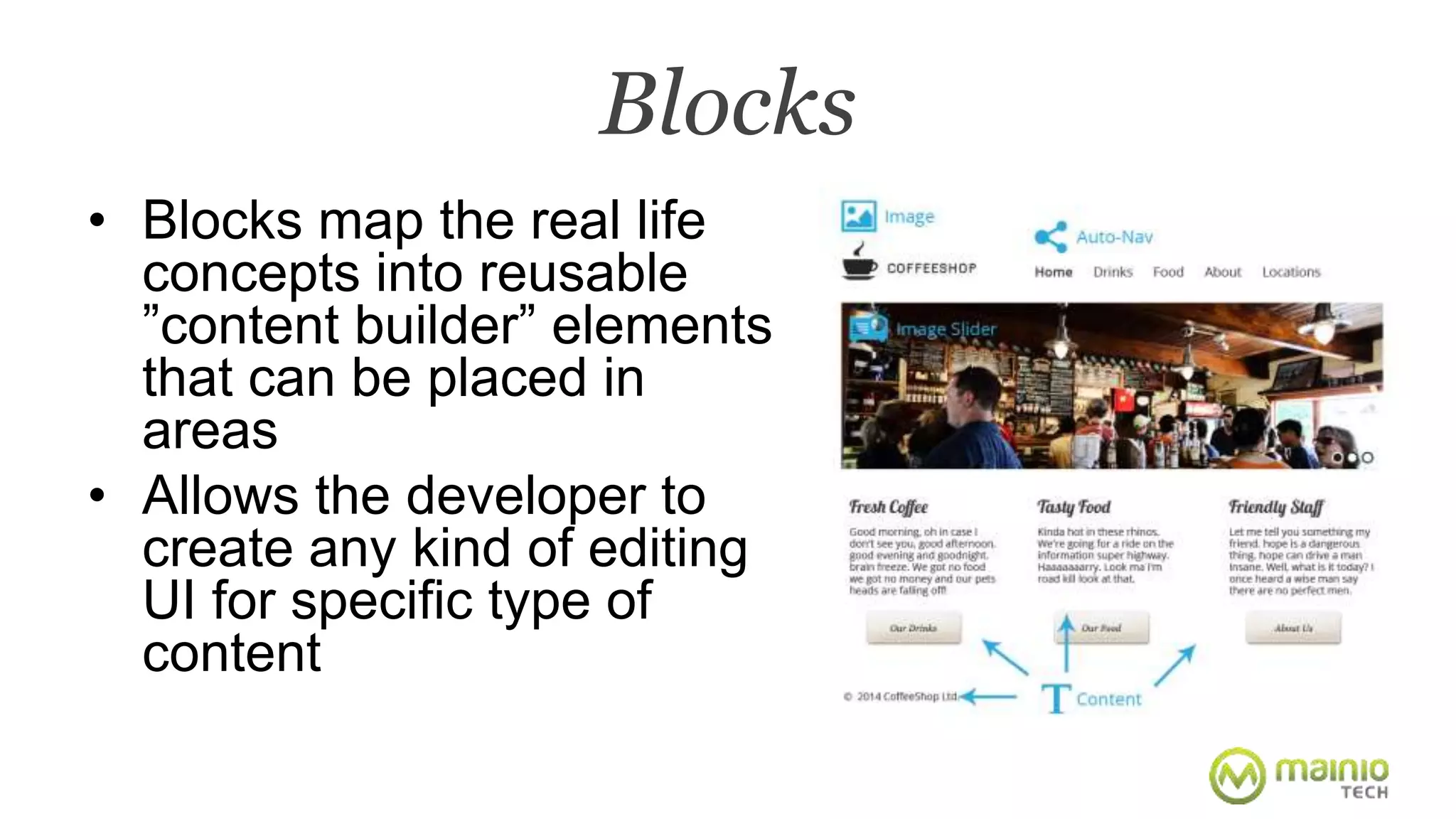 Blocks 
• Blocks map the real life 
concepts into reusable 
”content builder” elements 
that can be placed in 
areas 
• Allows the developer to 
create any kind of editing 
UI for specific type of 
content 
 