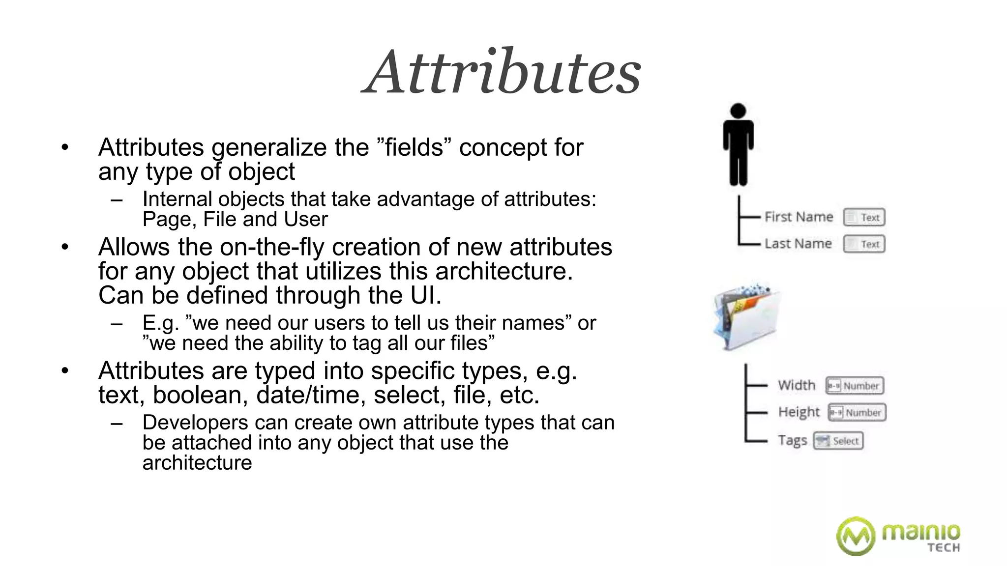 Attributes 
• Attributes generalize the ”fields” concept for 
any type of object 
– Internal objects that take advantage of attributes: 
Page, File and User 
• Allows the on-the-fly creation of new attributes 
for any object that utilizes this architecture. 
Can be defined through the UI. 
– E.g. ”we need our users to tell us their names” or 
”we need the ability to tag all our files” 
• Attributes are typed into specific types, e.g. 
text, boolean, date/time, select, file, etc. 
– Developers can create own attribute types that can 
be attached into any object that use the 
architecture 
 