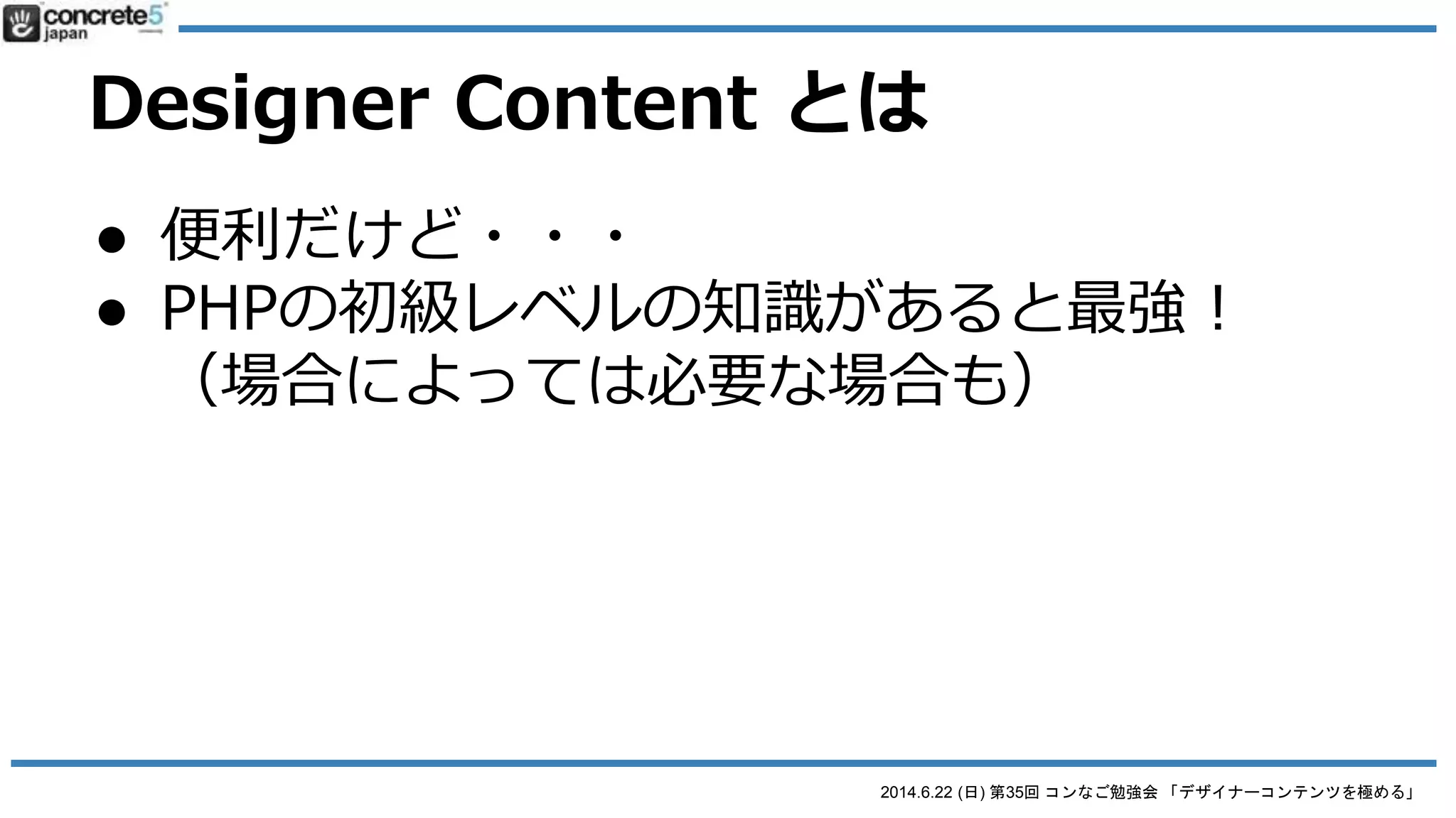 2014.6.22 (日) 第35回 コンなご勉強会 「デザイナーコンテンツを極める」
Designer Content とは
● 便利だけど・・・
● ブロック作成はHTML + CSS の知識は必要
レイアウト調整のために、<div> や class を使っ
て囲んだりする必要があるので、それが分かる
知識が必要。コーディングが出来る友だちをつ
くろう！
 