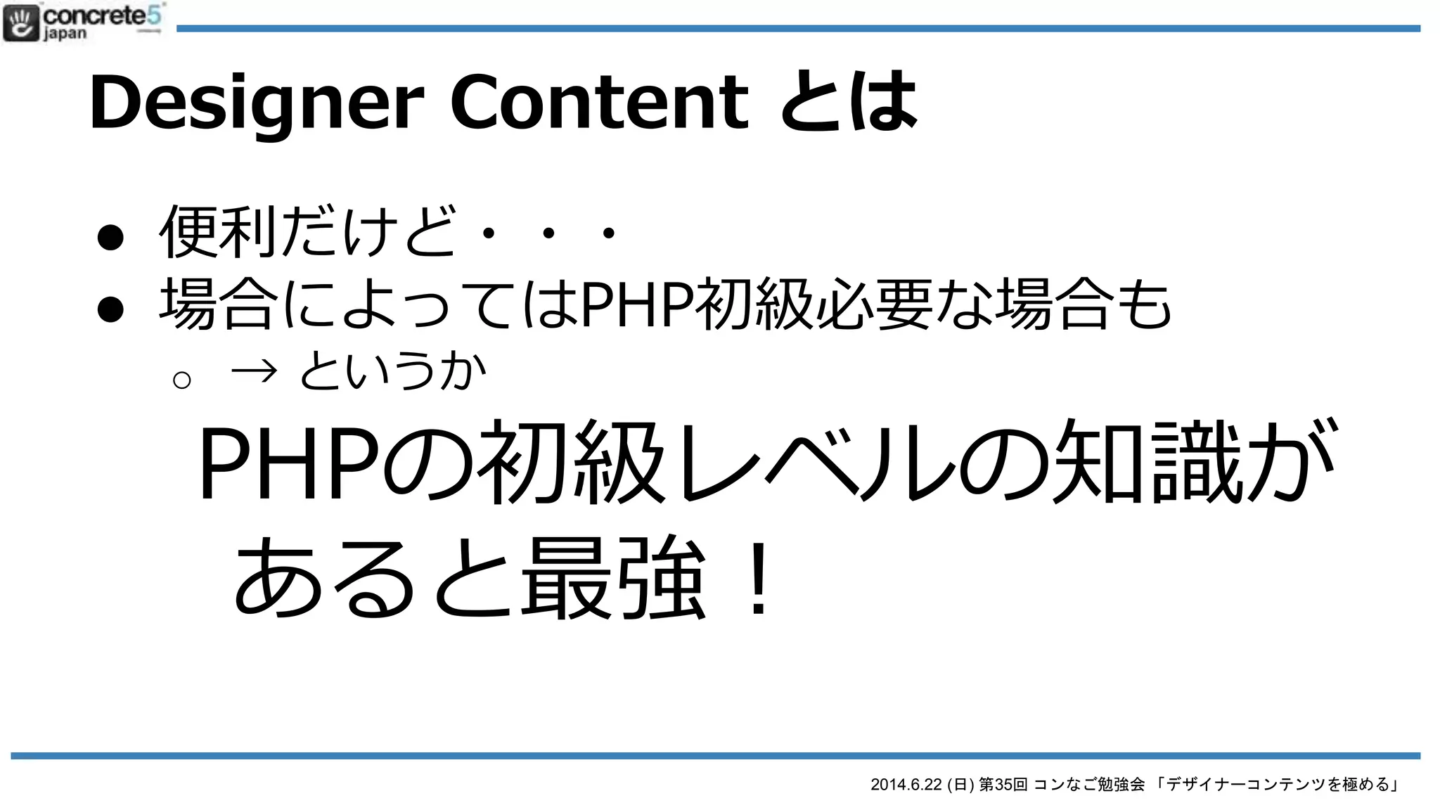 2014.6.22 (日) 第35回 コンなご勉強会 「デザイナーコンテンツを極める」
Designer Content とは
● 便利だけど・・・
● 場合によってはPHP初級の知識が
必要な場合も
o セレクトボックスを使う場合
o 条件（例：画像がなかった場合）で表現を変えたい
場合
 