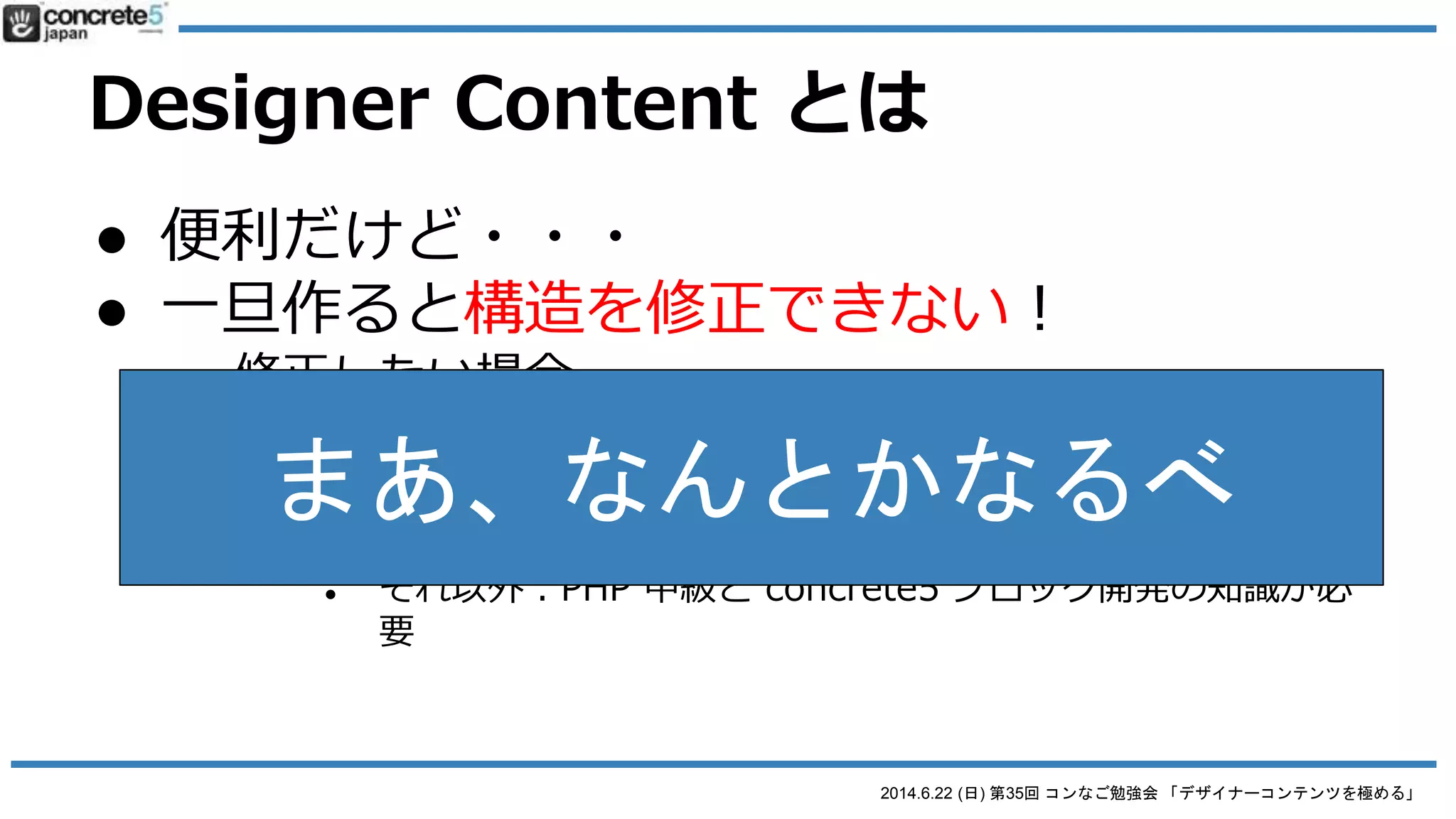 2014.6.22 (日) 第35回 コンなご勉強会 「デザイナーコンテンツを極める」
Designer Content とは
● 便利だけど・・・
● 一旦作ると構造を修正できない！
o 修正したい場合...
 1. 最初から作り直し
 2. 直接コードを書き直し
● デザインやコーディングの修正：FTPで直接行う
● それ以外：PHP 中級と concrete5 ブロック開発の知識が必
要
 