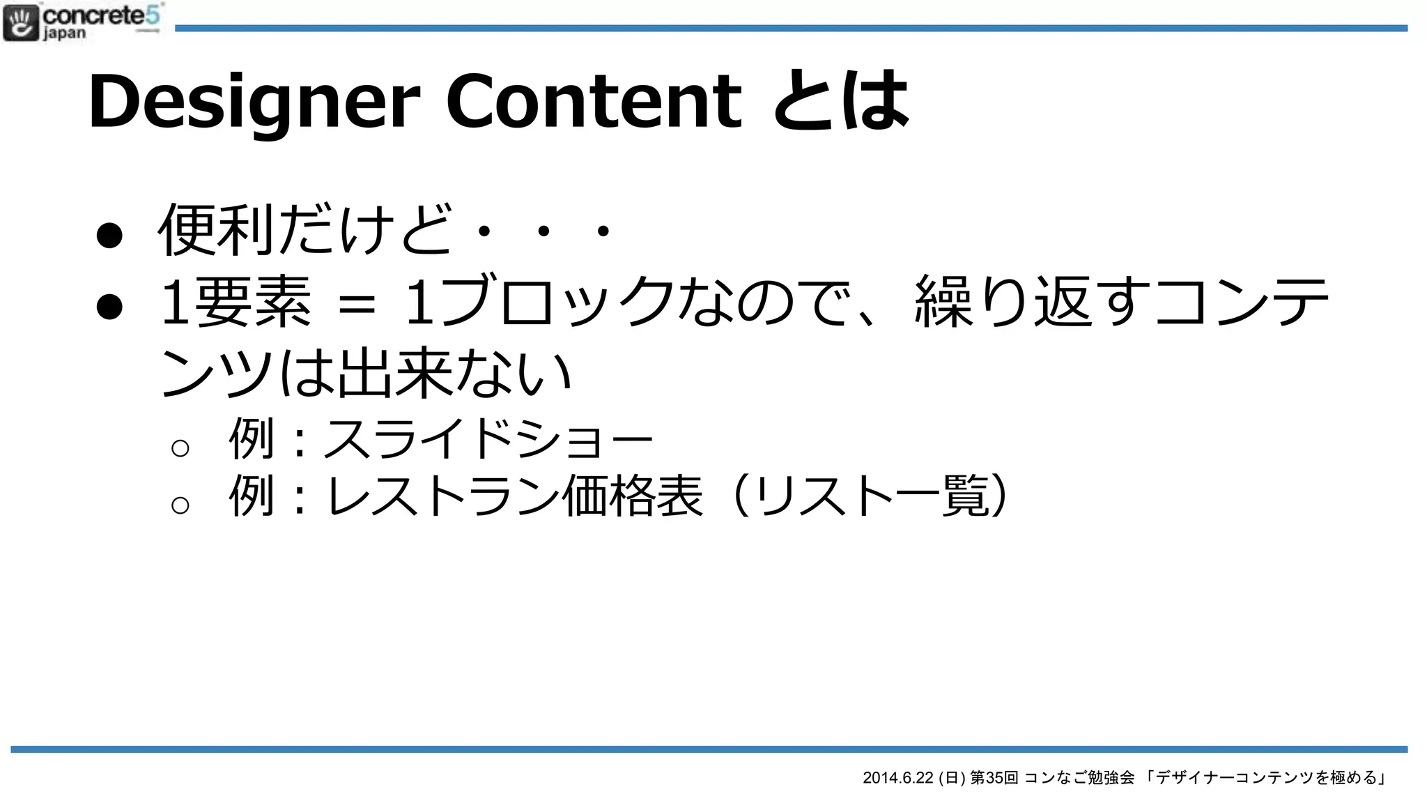 2014.6.22 (日) 第35回 コンなご勉強会 「デザイナーコンテンツを極める」
Designer Content とは
● 便利だけど・・・
● 一旦作ると構造を修正できない！
o 修正したい場合...
 1. 最初から作り直し
 2. 直接コードを書き直し
● デザインやコーディングの修正：FTPで直接行う
● それ以外：PHP 中級と concrete5 ブロック開発の知識が必
要
まあ、view.php の CSS とかHTML 修正をするのは簡単なので・・・。
 