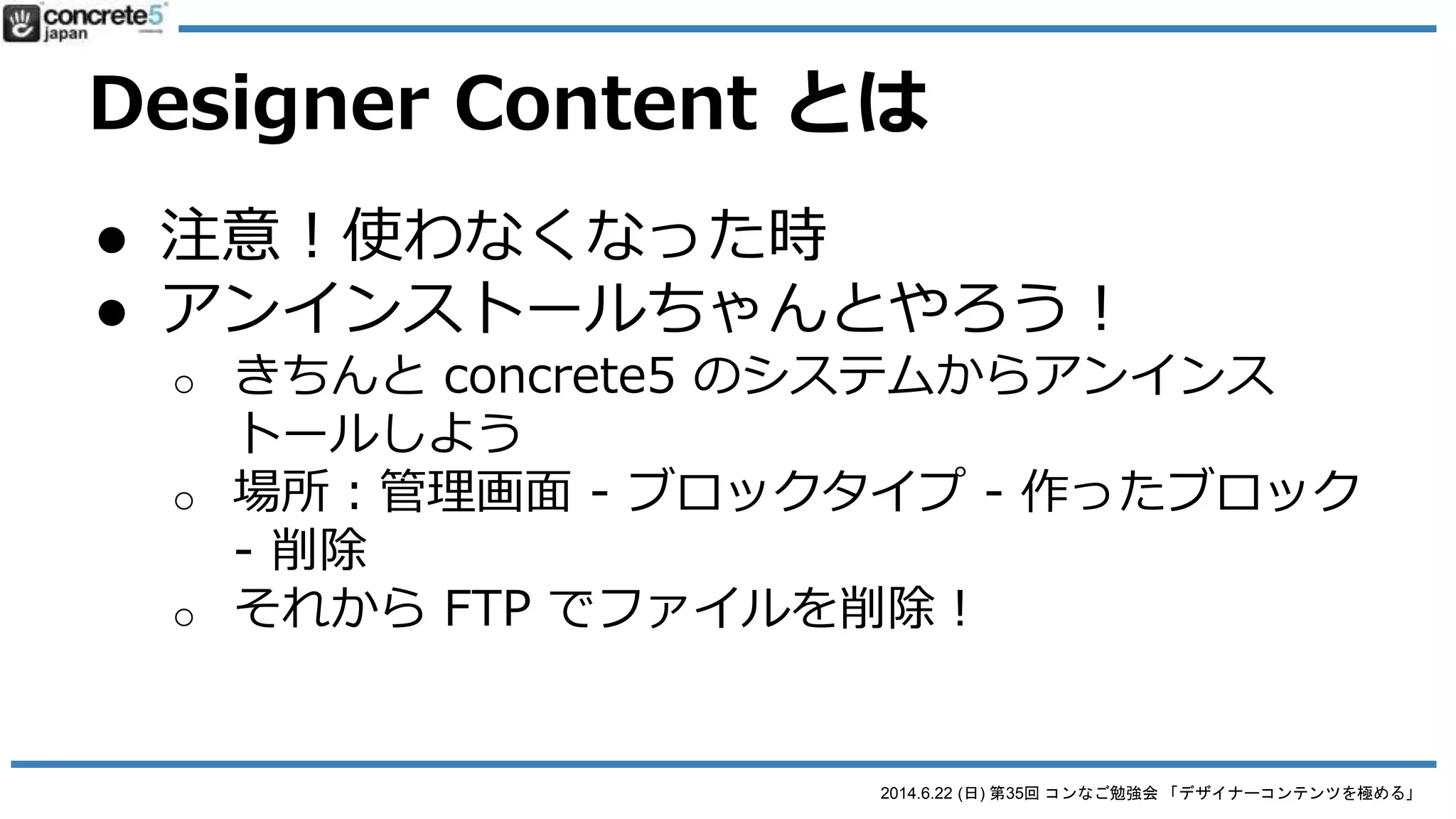 2014.6.22 (日) 第35回 コンなご勉強会 「デザイナーコンテンツを極める」
Designer Content とは
● 便利だけど・・・
● 一旦作ると構造を修正できない！
o 修正したい場合...
 1. 最初から作り直し
 2. 直接コードを書き直し
● デザインやコーディングの修正：FTPで直接行う
● それ以外：PHP 中級と concrete5 ブロック開発の知識が必
要
まあ、view.php の CSS とかHTML 修正をするのは簡単なので・・・。
まあ、なんとかなるべ
 