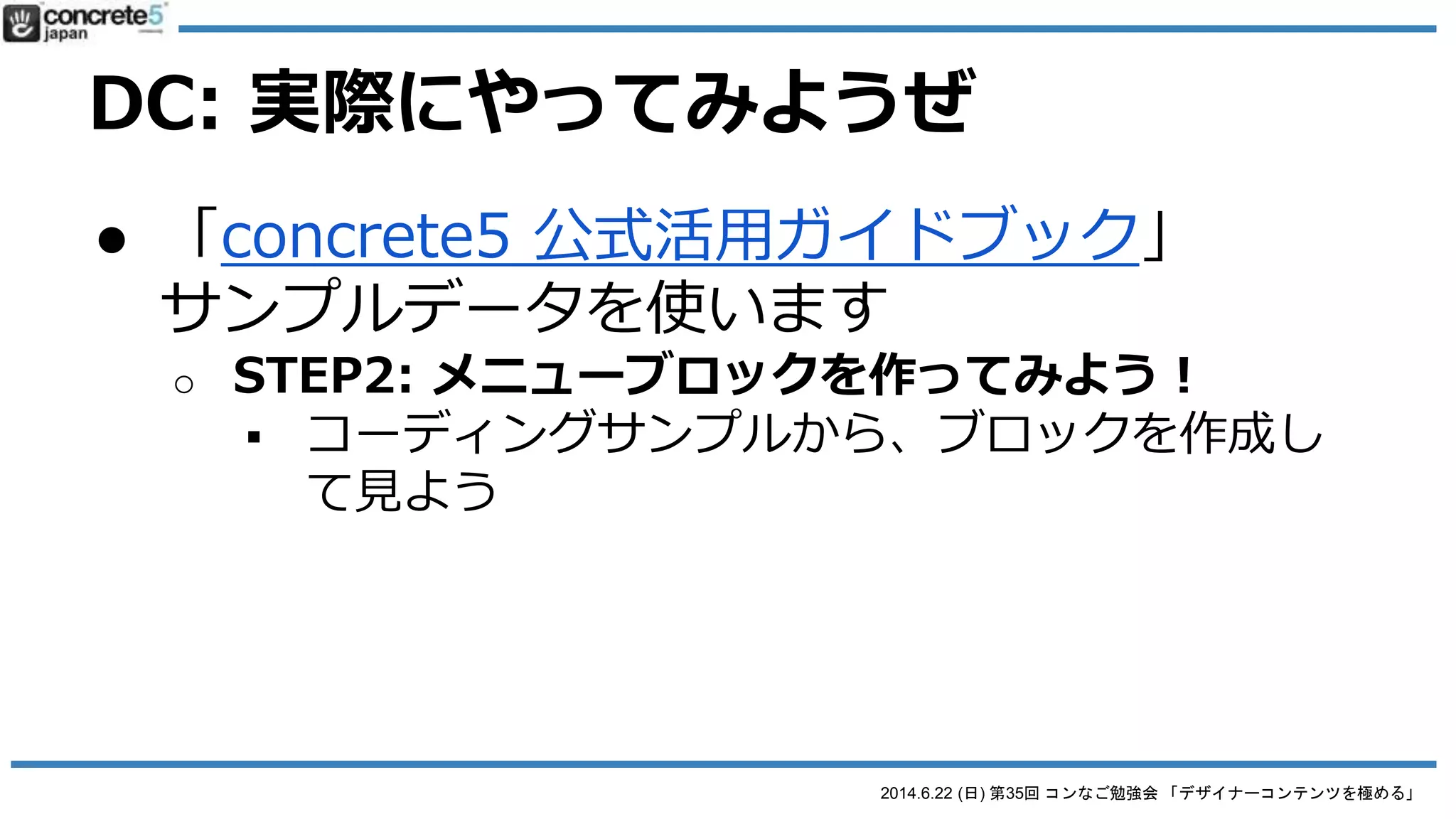 2014.6.22 (日) 第35回 コンなご勉強会 「デザイナーコンテンツを極める」
DC: 実際にやってみようぜ
● 「concrete5 公式活用ガイドブック」
サンプルデータを使います
o STEP 0: データを設定
 book.concrete5-japan.org からダウンロード
 ダウンロードページにある YouTube動画にした
がってテストサイトを実装
 Designer Content をインストール
o 勉強会参加者はデータを提供
 