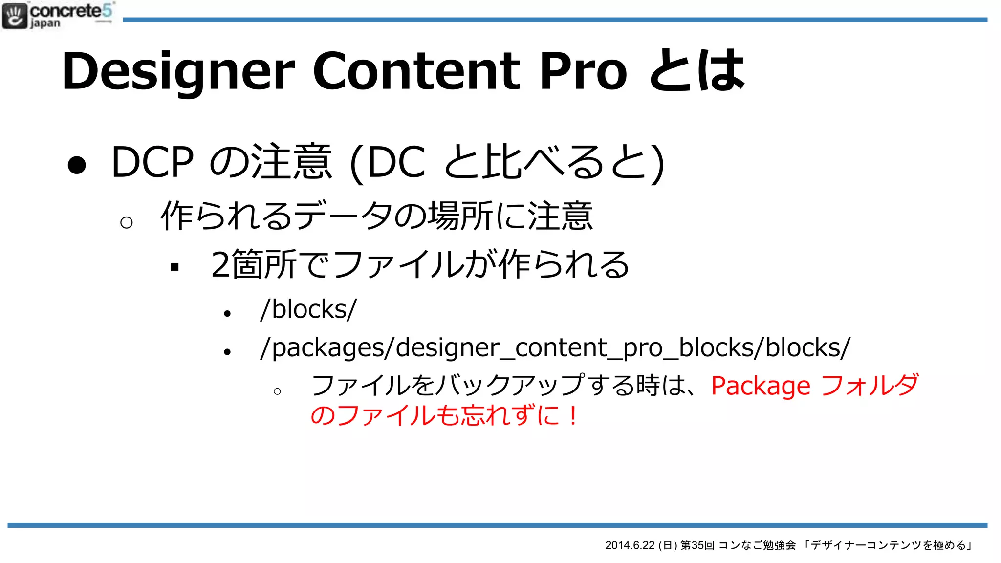 2014.6.22 (日) 第35回 コンなご勉強会 「デザイナーコンテンツを極める」
Designer Content Pro とは
● Designer Content のプロ版
o http://www.concrete5.org/marketplace/addons/desig
ner-content-pro/
o $50 の有料ブロック
o 繰り返しコンテンツに最適
o あとから構造の修正編集ができる！
 