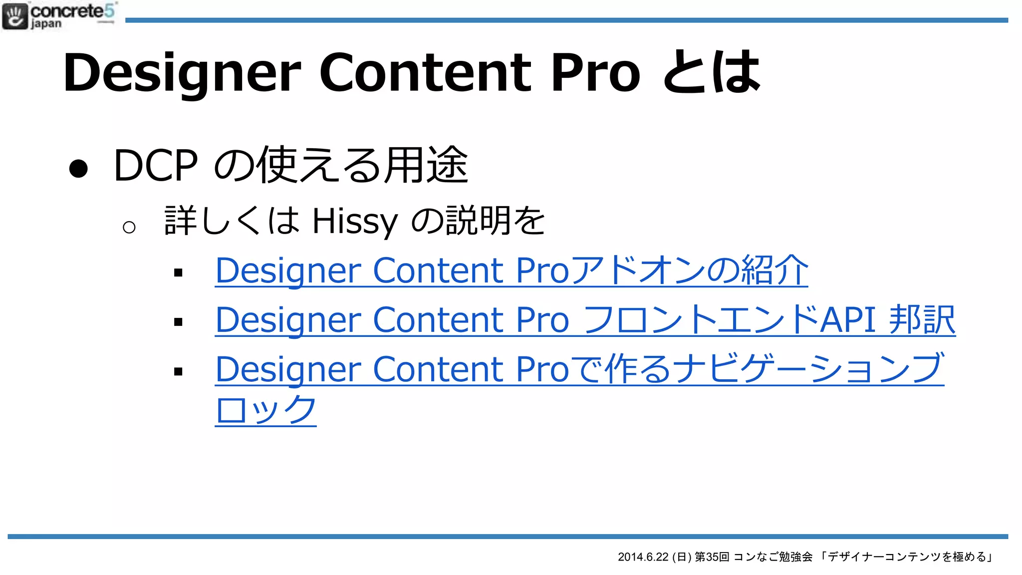 2014.6.22 (日) 第35回 コンなご勉強会 「デザイナーコンテンツを極める」
Designer Content Pro とは
● DCP の注意 (DC と比べると)
o 作られるデータの場所に注意
 2箇所でファイルが作られる
● /blocks/
● /packages/designer_content_pro_blocks/blocks/
o ファイルをバックアップする時は、Package フォルダの
ファイルも忘れずに！
 