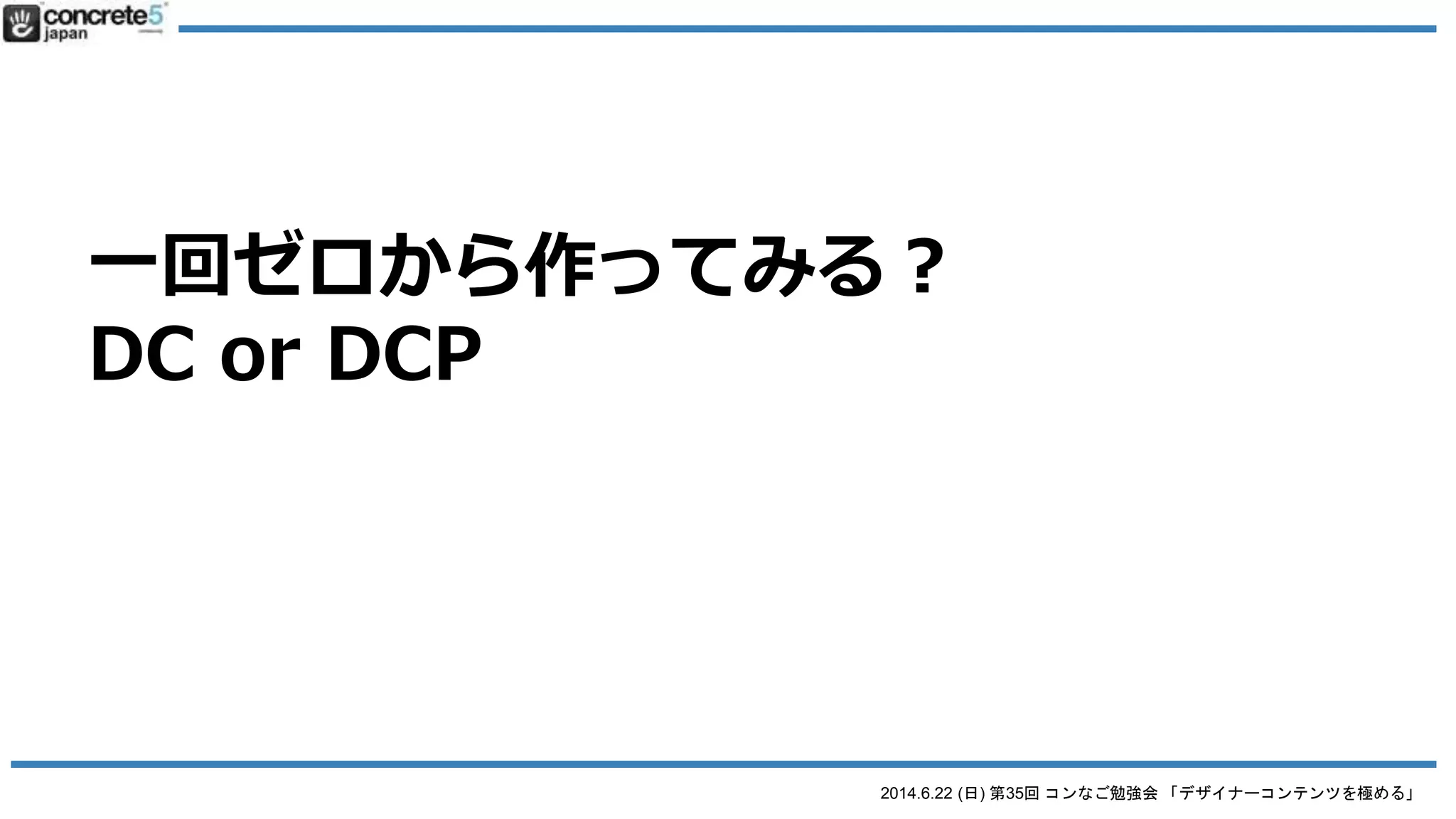 2014.6.22 (日) 第35回 コンなご勉強会 「デザイナーコンテンツを極める」
Designer Content Pro とは
● DCP の注意 (DC と比べると)
o view.php の編集が必要
 DC は管理画面で view.php をある程度作成可能
 ただし DCP は view.php をゼロから設計が必要
 HTML+CSS の知識は必要
 