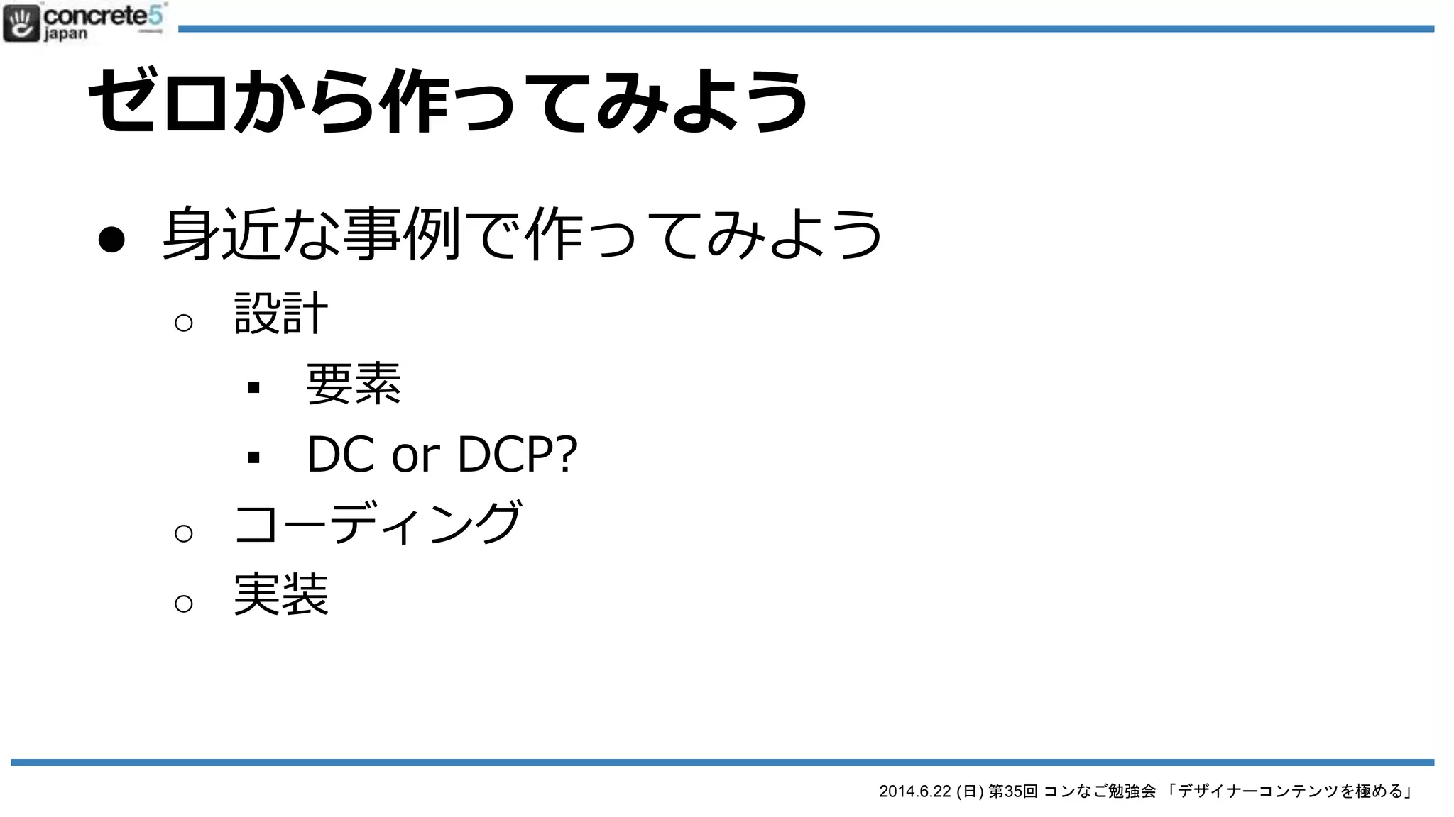 2014.6.22 (日) 第35回 コンなご勉強会 「デザイナーコンテンツを極める」
Designer Content Pro とは
● DCP の注意 (DC と比べると)
o view.php の編集が必要
 DC は管理画面で view.php をある程度作成可能
 ただし DCP は view.php をゼロから設計が必要
 HTML+CSS の知識は必要
でも、マスターすると
ハマるよ！
 