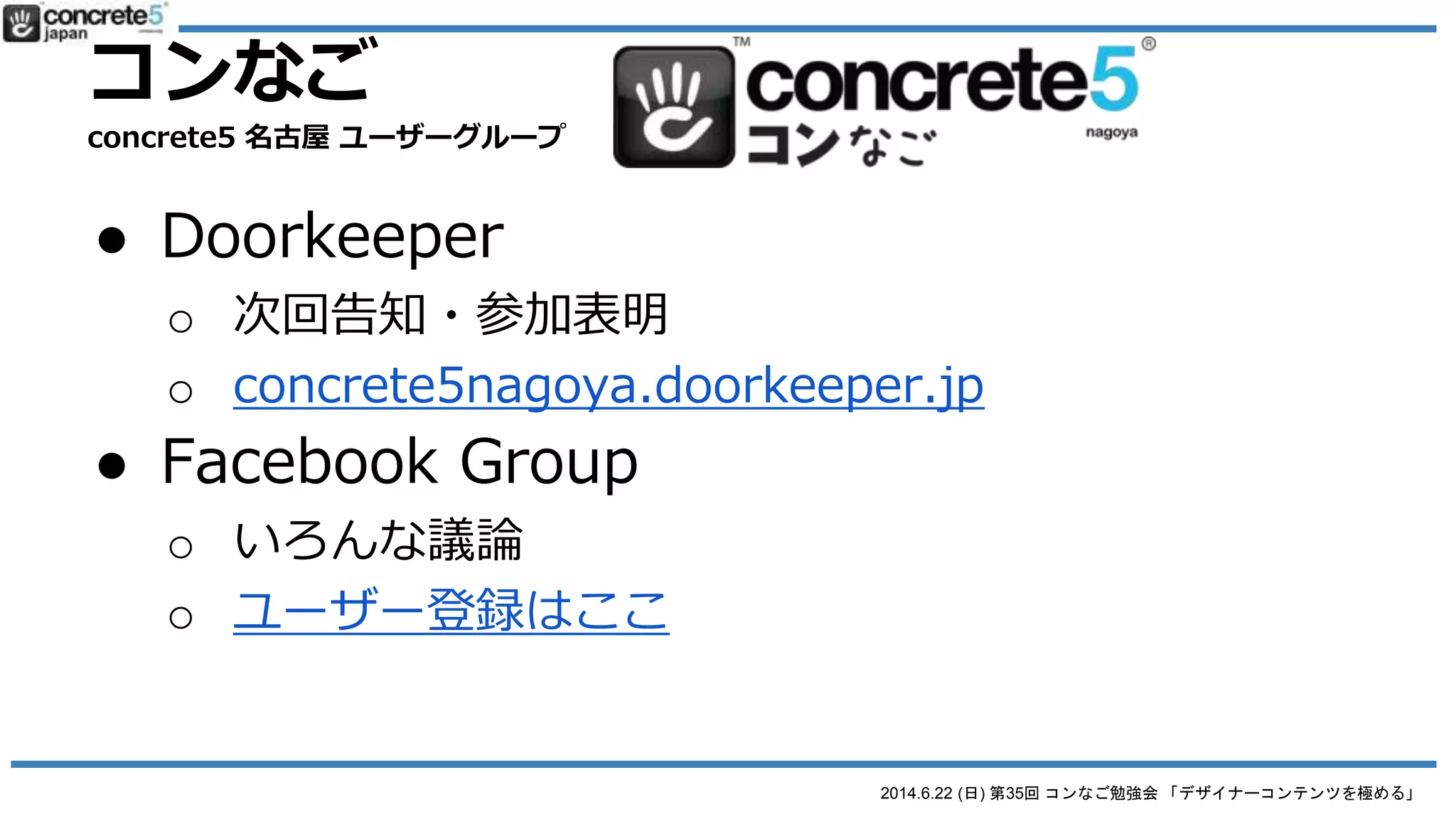 2014.6.22 (日) 第35回 コンなご勉強会 「デザイナーコンテンツを極める」
● 参加方法
o Doorkeeper
 次回告知・参加表明は下記コミュニティーに
 concrete5nagoya.doorkeeper.jp
o Facebook Group
 勉強会までのいろんな議論はこちらに
 facebook.com/groups/concrete5nagoya/
コンなご
concrete5 名古屋 ユーザーグループ
 