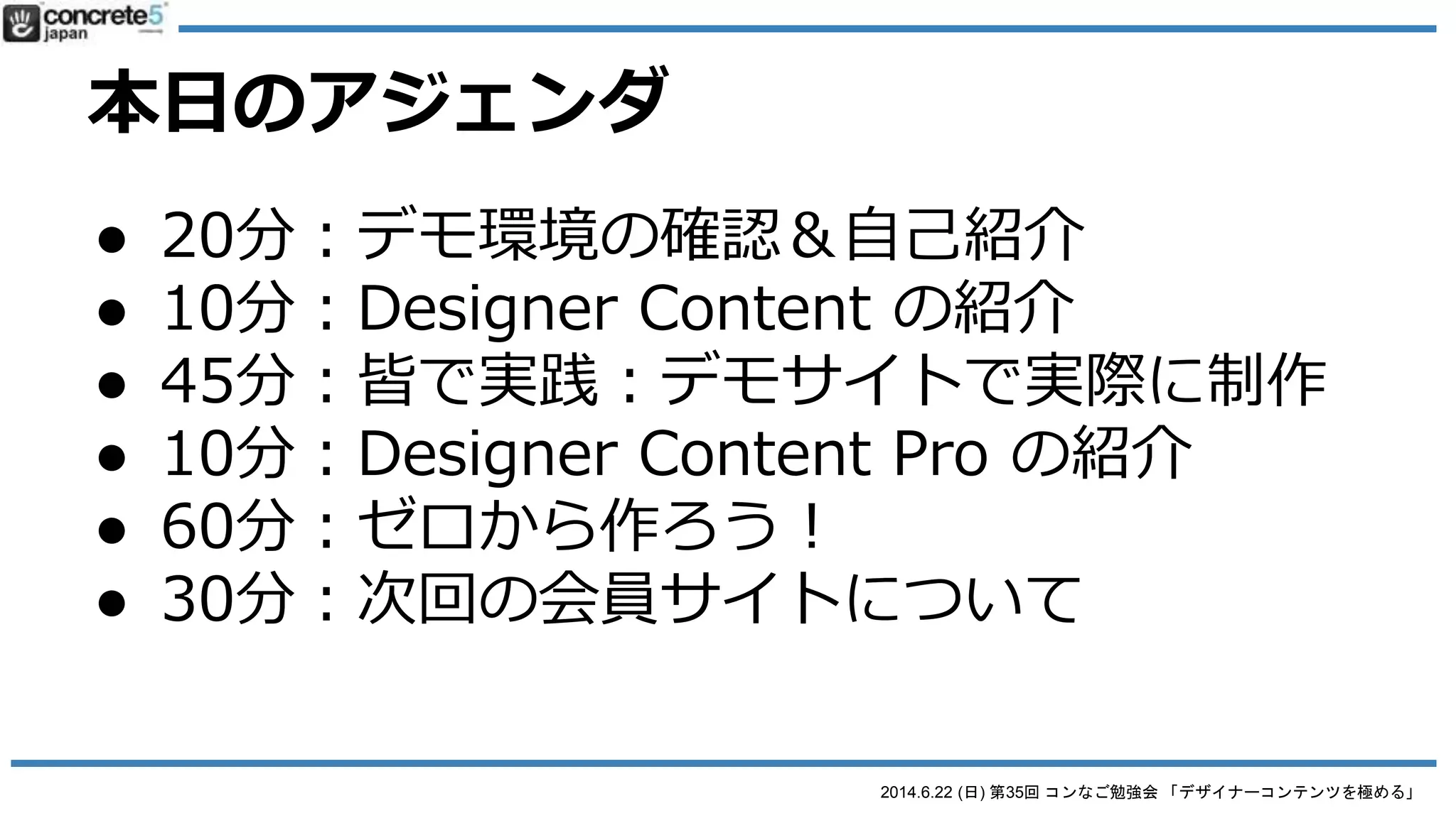 2014.6.22 (日) 第35回 コンなご勉強会 「デザイナーコンテンツを極める」
本日のアジェンダ
● 20分：デモ環境の確認＆自己紹介
● 10分：Designer Content の紹介
● 60分：ワークショップ：デモサイトで実際に制作
● 10分：Designer Content Pro の紹介
● 60分：ワークショップ：ゼロから作ろう！
● 30分：次回の会員サイトについて
 