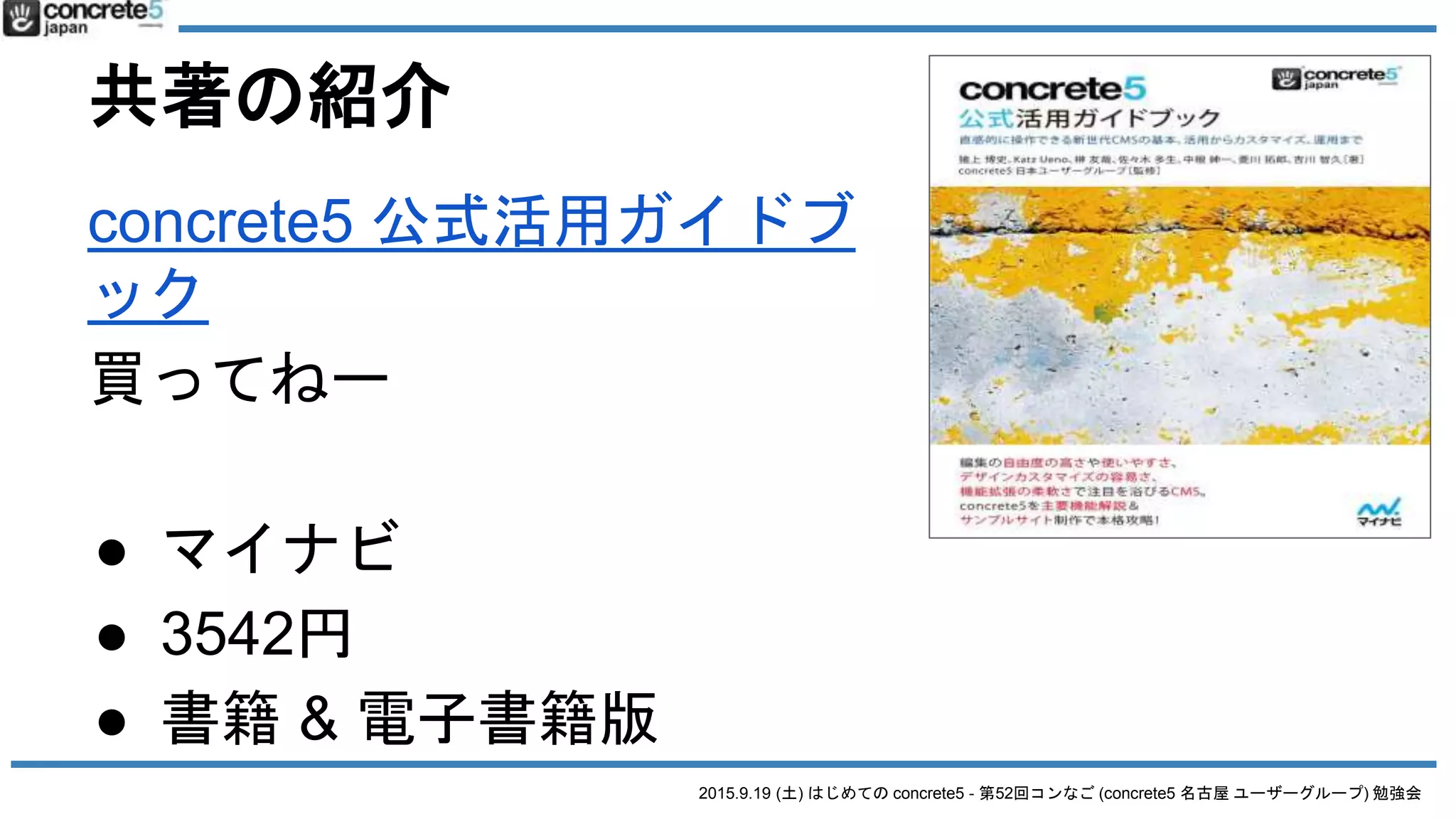 2015.9.19 (土) はじめての concrete5 - 第52回コンなご (concrete5 名古屋 ユーザーグループ) 勉強会
共著の紹介
concrete5 公式活用ガイドブ
ック
買ってねー
● マイナビ
● 3542円
● 書籍 & 電子書籍版
 