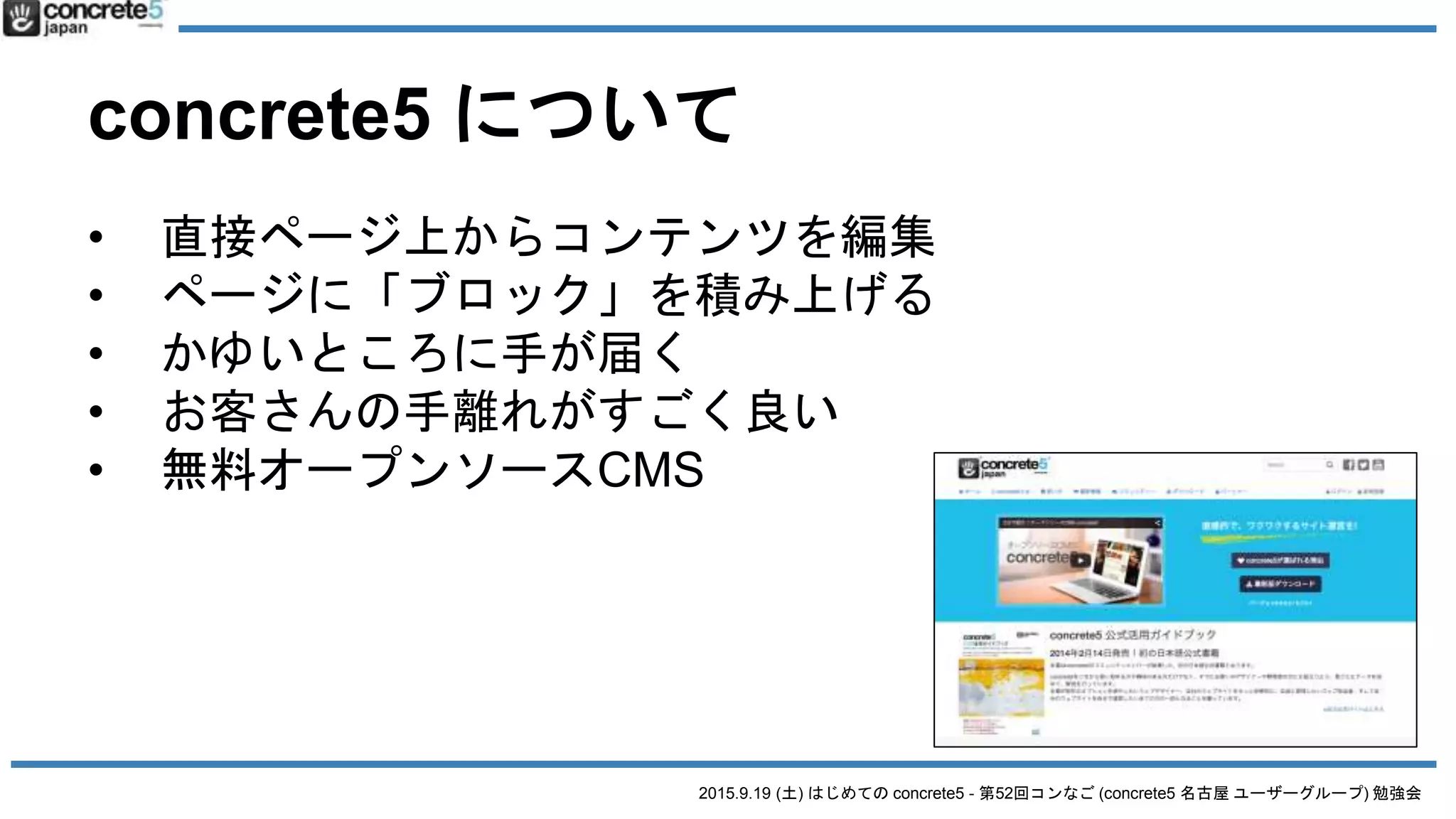 2015.9.19 (土) はじめての concrete5 - 第52回コンなご (concrete5 名古屋 ユーザーグループ) 勉強会
concrete5 について
• 直接ページ上からコンテンツを編集
• ページに「ブロック」を積み上げる
• かゆいところに手が届く
• お客さんの手離れがすごく良い
• 無料オープンソースCMS
 