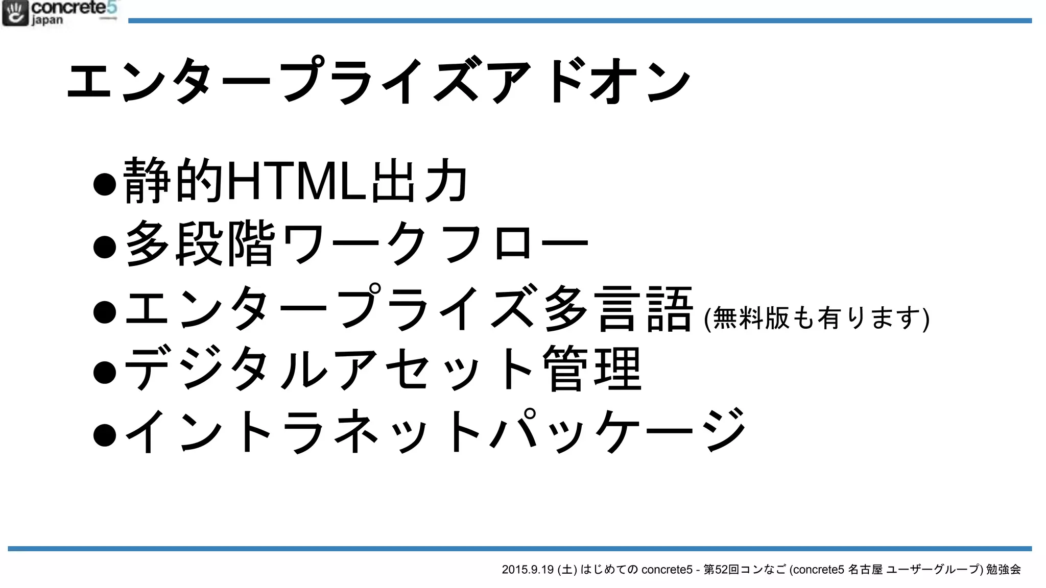 2015.9.19 (土) はじめての concrete5 - 第52回コンなご (concrete5 名古屋 ユーザーグループ) 勉強会
エンタープライズアドオン
●静的HTML出力
●多段階ワークフロー
●エンタープライズ多言語(無料版も有ります)
●デジタルアセット管理
●イントラネットパッケージ
 